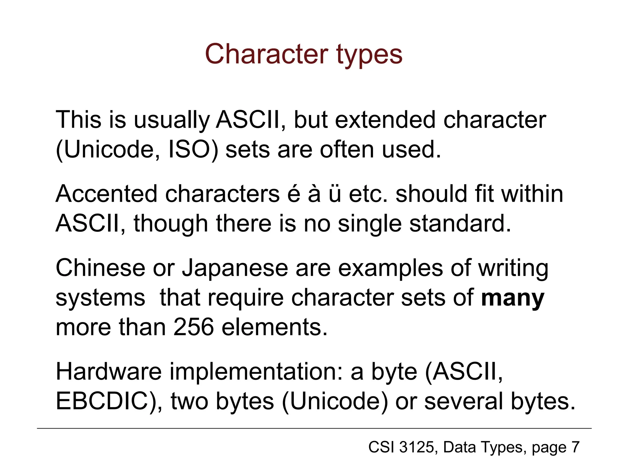 CSI 3125, Data Types, page 7
Character types
This is usually ASCII, but extended character
(Unicode, ISO) sets are often used.
Accented characters é à ü etc. should fit within
ASCII, though there is no single standard.
Chinese or Japanese are examples of writing
systems that require character sets of many
more than 256 elements.
Hardware implementation: a byte (ASCII,
EBCDIC), two bytes (Unicode) or several bytes.
 