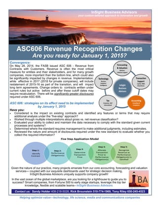 ASC606 Revenue Recognition Changes 
Are you ready for January 1, 2015? 
Convergence: 
On May 28, 2014, the FASB issued ASC 606 - Revenue from Contracts with Customers. Revenue is often the most critical measure for entities and their stakeholders, and for many growth companies, more important than the bottom line, which could also be significantly impacted by changes in revenue. Implementation, while effective in 2017 (2018 for private companies), will include restatement of 2015-16 as part of the transition, and will impact long term agreements. Change orders to contracts written under current rules but active before and after these cutoff dates may require recalculation. There will be significantly greater disclosures required under ASC 606. 
ASC 606: strategies on its effect need to be implemented by January 1, 2015 
Have you: 
 Considered is the impact on existing contracts and identified any features or terms that may require additional analysis under the “five-step” approach? 
 Worked through multiple interpretations about gross vs. net revenue classification? 
 Evaluated your ability to collect and maintain the data necessary to comply with the standard given current processes and systems? 
 Determined where the standard requires management to make additional judgments, including estimates. 
 Reviewed the nature and amount of disclosures required under the new standard to evaluate whether you collect the required information? 
Given the nature of our practice, many projects emanate from our core accounting, forecasting and valuation services— coupled with our exquisite dashboards used for strategic decision making, InSight Business Advisors uniquely supports company growth! 
In the vast ocean of the global marketplace, are you looking for a lighthouse to guide you to success? Smart companies, from Fortune 500 to early stage startups, leverage the top tier knowledge, flexible and scalable teams– InSight Business Advisors. 
InSight Business Advisors 
your custom-tailored approach to innovation and growth 
Contact us: Sandy Holder 408-218-5028, Rick Brounstein 510-774-1969, Tony Riley 650-245-4523 
Helping optimize value—technology, life science, media and communications companies 