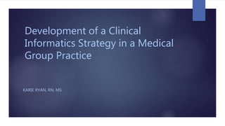Development of a Clinical
Informatics Strategy in a Medical
Group Practice
KARIE RYAN, RN, MS
 