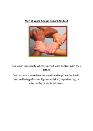 Men at Work Annual Report 2013/14
Our vision is a society where no child loses contact with their
father
Our purpose is to relieve the needs and improve the health
and wellbeing of father figures at risk of, experiencing, or
affected by family breakdown.
 