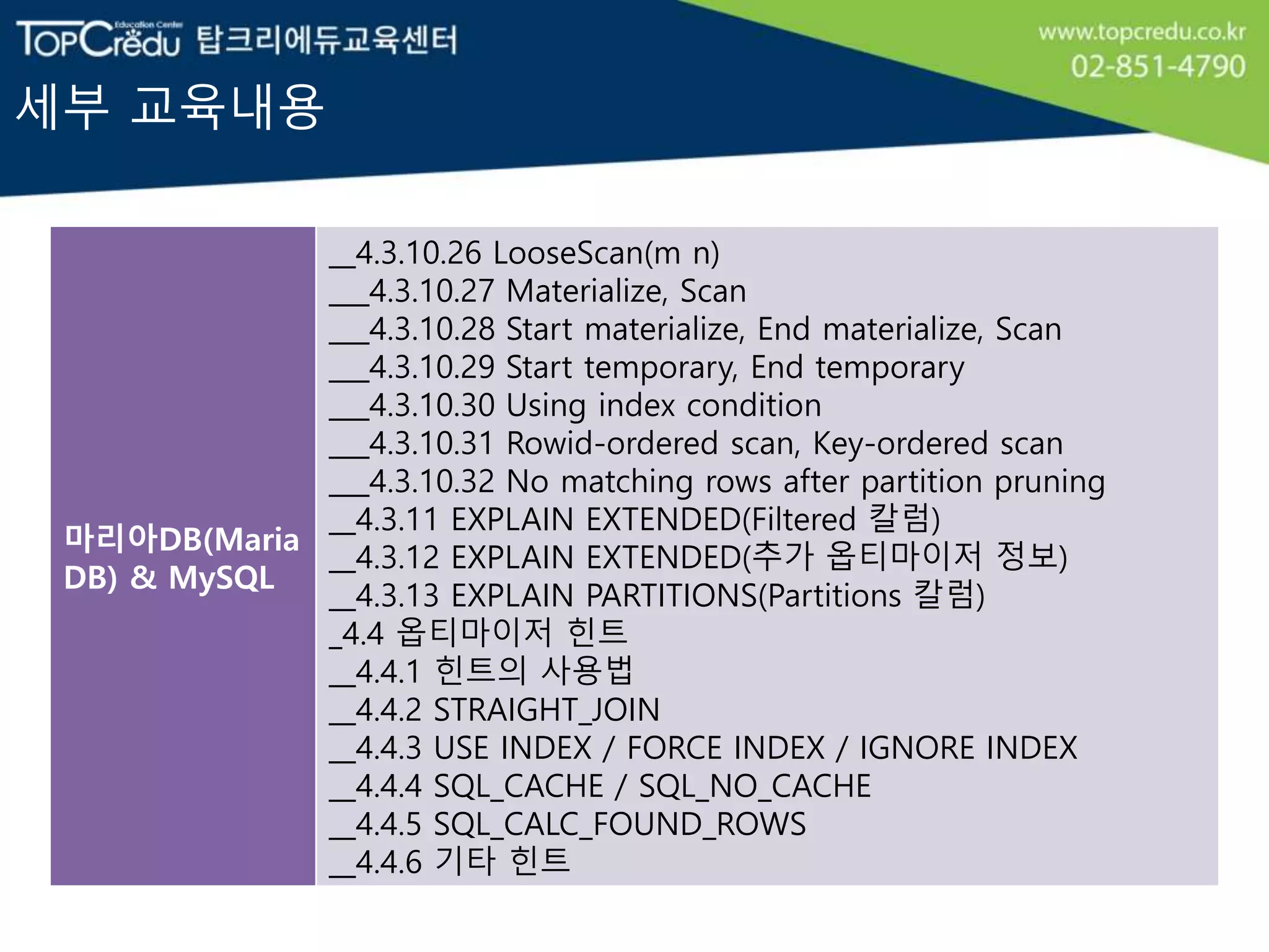 세부 교육내용
마리아DB(Maria
DB) & MySQL
__4.3.10.26 LooseScan(m n)
___4.3.10.27 Materialize, Scan
___4.3.10.28 Start materialize, End materialize, Scan
___4.3.10.29 Start temporary, End temporary
___4.3.10.30 Using index condition
___4.3.10.31 Rowid-ordered scan, Key-ordered scan
___4.3.10.32 No matching rows after partition pruning
__4.3.11 EXPLAIN EXTENDED(Filtered 칼럼)
__4.3.12 EXPLAIN EXTENDED(추가 옵티마이저 정보)
__4.3.13 EXPLAIN PARTITIONS(Partitions 칼럼)
_4.4 옵티마이저 힌트
__4.4.1 힌트의 사용법
__4.4.2 STRAIGHT_JOIN
__4.4.3 USE INDEX / FORCE INDEX / IGNORE INDEX
__4.4.4 SQL_CACHE / SQL_NO_CACHE
__4.4.5 SQL_CALC_FOUND_ROWS
__4.4.6 기타 힌트
 