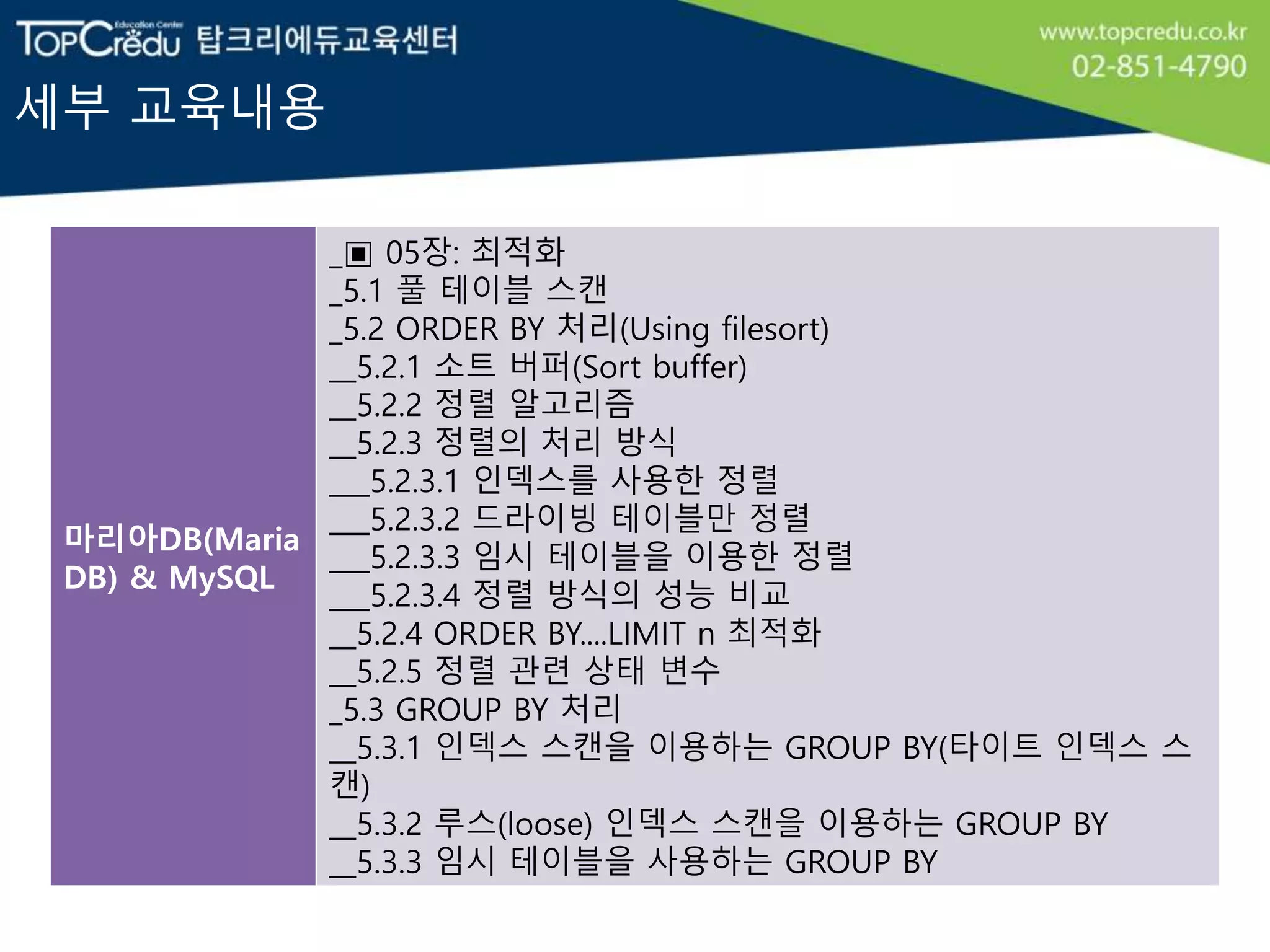 세부 교육내용
마리아DB(Maria
DB) & MySQL
_▣ 05장: 최적화
_5.1 풀 테이블 스캔
_5.2 ORDER BY 처리(Using filesort)
__5.2.1 소트 버퍼(Sort buffer)
__5.2.2 정렬 알고리즘
__5.2.3 정렬의 처리 방식
___5.2.3.1 인덱스를 사용한 정렬
___5.2.3.2 드라이빙 테이블만 정렬
___5.2.3.3 임시 테이블을 이용한 정렬
___5.2.3.4 정렬 방식의 성능 비교
__5.2.4 ORDER BY....LIMIT n 최적화
__5.2.5 정렬 관련 상태 변수
_5.3 GROUP BY 처리
__5.3.1 인덱스 스캔을 이용하는 GROUP BY(타이트 인덱스 스
캔)
__5.3.2 루스(loose) 인덱스 스캔을 이용하는 GROUP BY
__5.3.3 임시 테이블을 사용하는 GROUP BY
 