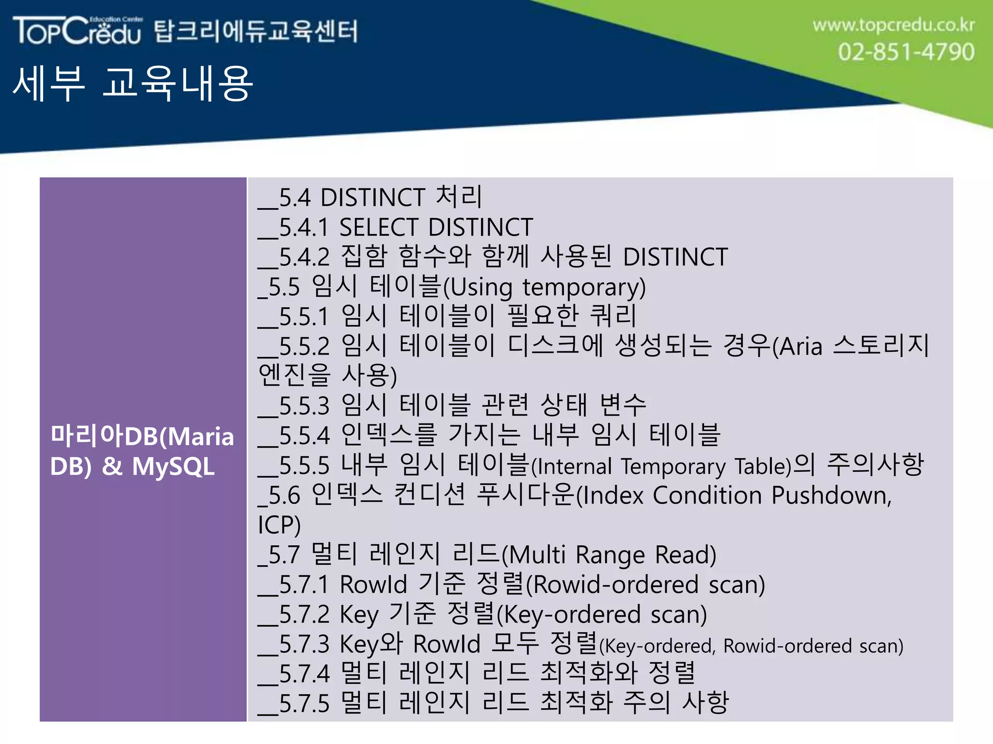 세부 교육내용
마리아DB(Maria
DB) & MySQL
__5.4 DISTINCT 처리
__5.4.1 SELECT DISTINCT
__5.4.2 집함 함수와 함께 사용된 DISTINCT
_5.5 임시 테이블(Using temporary)
__5.5.1 임시 테이블이 필요한 쿼리
__5.5.2 임시 테이블이 디스크에 생성되는 경우(Aria 스토리지
엔진을 사용)
__5.5.3 임시 테이블 관련 상태 변수
__5.5.4 인덱스를 가지는 내부 임시 테이블
__5.5.5 내부 임시 테이블(Internal Temporary Table)의 주의사항
_5.6 인덱스 컨디션 푸시다운(Index Condition Pushdown,
ICP)
_5.7 멀티 레인지 리드(Multi Range Read)
__5.7.1 RowId 기준 정렬(Rowid-ordered scan)
__5.7.2 Key 기준 정렬(Key-ordered scan)
__5.7.3 Key와 RowId 모두 정렬(Key-ordered, Rowid-ordered scan)
__5.7.4 멀티 레인지 리드 최적화와 정렬
__5.7.5 멀티 레인지 리드 최적화 주의 사항
 