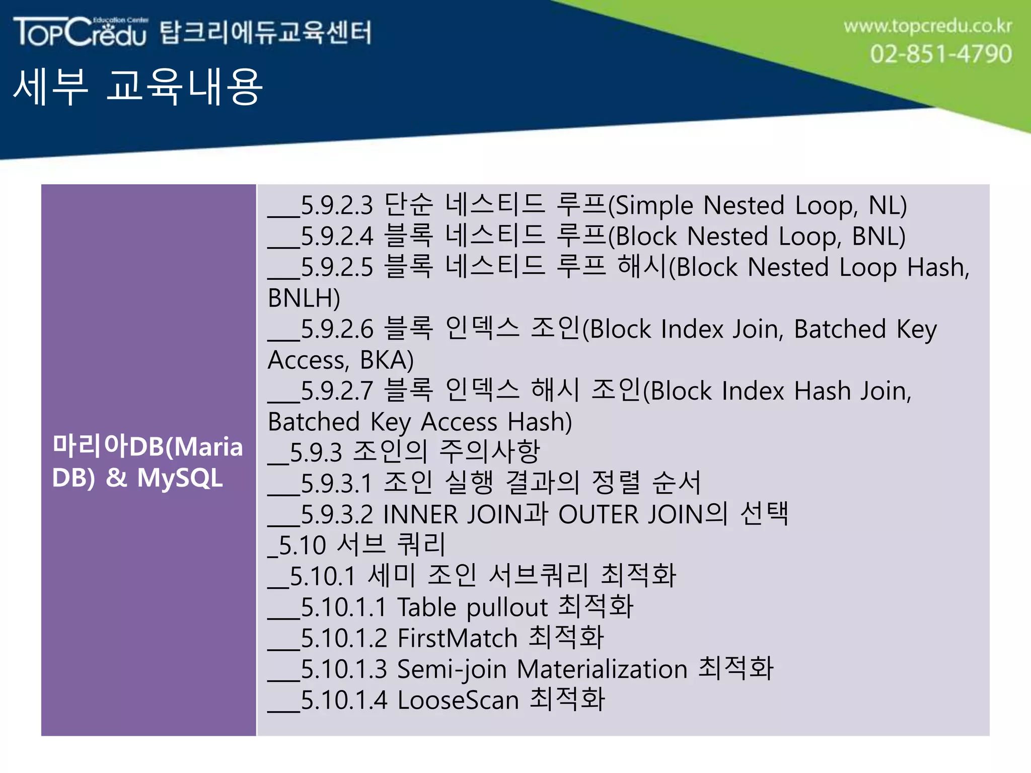 세부 교육내용
마리아DB(Maria
DB) & MySQL
___5.9.2.3 단순 네스티드 루프(Simple Nested Loop, NL)
___5.9.2.4 블록 네스티드 루프(Block Nested Loop, BNL)
___5.9.2.5 블록 네스티드 루프 해시(Block Nested Loop Hash,
BNLH)
___5.9.2.6 블록 인덱스 조인(Block Index Join, Batched Key
Access, BKA)
___5.9.2.7 블록 인덱스 해시 조인(Block Index Hash Join,
Batched Key Access Hash)
__5.9.3 조인의 주의사항
___5.9.3.1 조인 실행 결과의 정렬 순서
___5.9.3.2 INNER JOIN과 OUTER JOIN의 선택
_5.10 서브 쿼리
__5.10.1 세미 조인 서브쿼리 최적화
___5.10.1.1 Table pullout 최적화
___5.10.1.2 FirstMatch 최적화
___5.10.1.3 Semi-join Materialization 최적화
___5.10.1.4 LooseScan 최적화
 