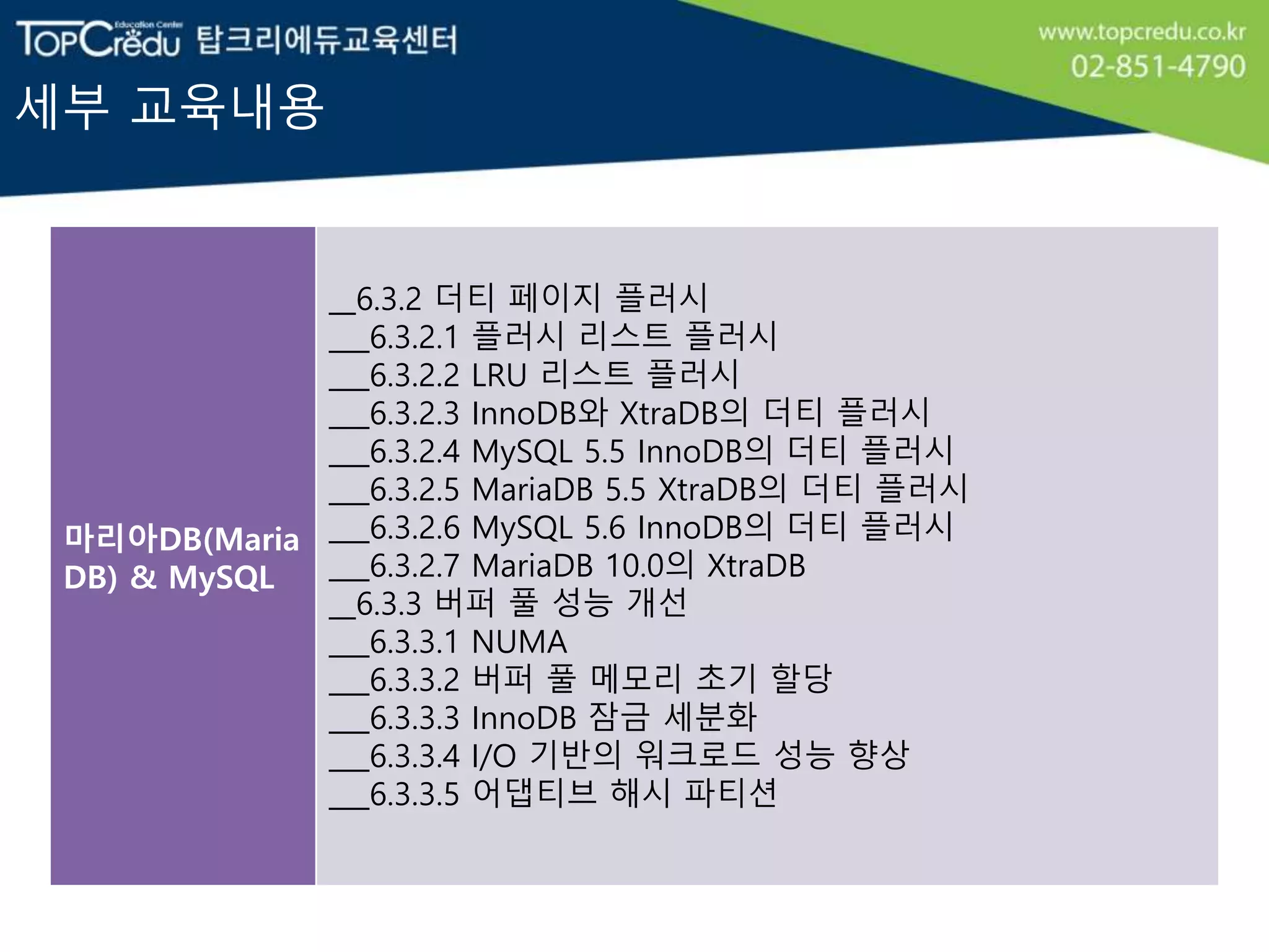 세부 교육내용
마리아DB(Maria
DB) & MySQL
__6.3.2 더티 페이지 플러시
___6.3.2.1 플러시 리스트 플러시
___6.3.2.2 LRU 리스트 플러시
___6.3.2.3 InnoDB와 XtraDB의 더티 플러시
___6.3.2.4 MySQL 5.5 InnoDB의 더티 플러시
___6.3.2.5 MariaDB 5.5 XtraDB의 더티 플러시
___6.3.2.6 MySQL 5.6 InnoDB의 더티 플러시
___6.3.2.7 MariaDB 10.0의 XtraDB
__6.3.3 버퍼 풀 성능 개선
___6.3.3.1 NUMA
___6.3.3.2 버퍼 풀 메모리 초기 할당
___6.3.3.3 InnoDB 잠금 세분화
___6.3.3.4 I/O 기반의 워크로드 성능 향상
___6.3.3.5 어댑티브 해시 파티션
 