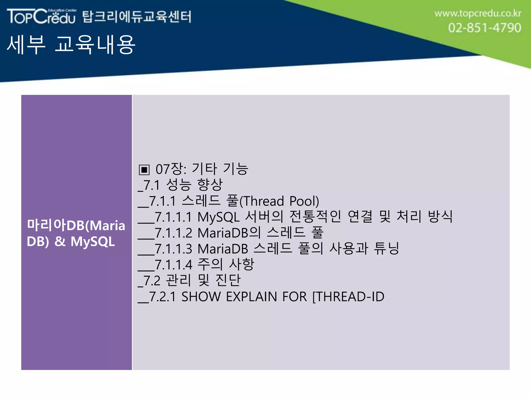 세부 교육내용
마리아DB(Maria
DB) & MySQL
▣ 07장: 기타 기능
_7.1 성능 향상
__7.1.1 스레드 풀(Thread Pool)
___7.1.1.1 MySQL 서버의 전통적인 연결 및 처리 방식
___7.1.1.2 MariaDB의 스레드 풀
___7.1.1.3 MariaDB 스레드 풀의 사용과 튜닝
___7.1.1.4 주의 사항
_7.2 관리 및 진단
__7.2.1 SHOW EXPLAIN FOR [THREAD-ID
 
