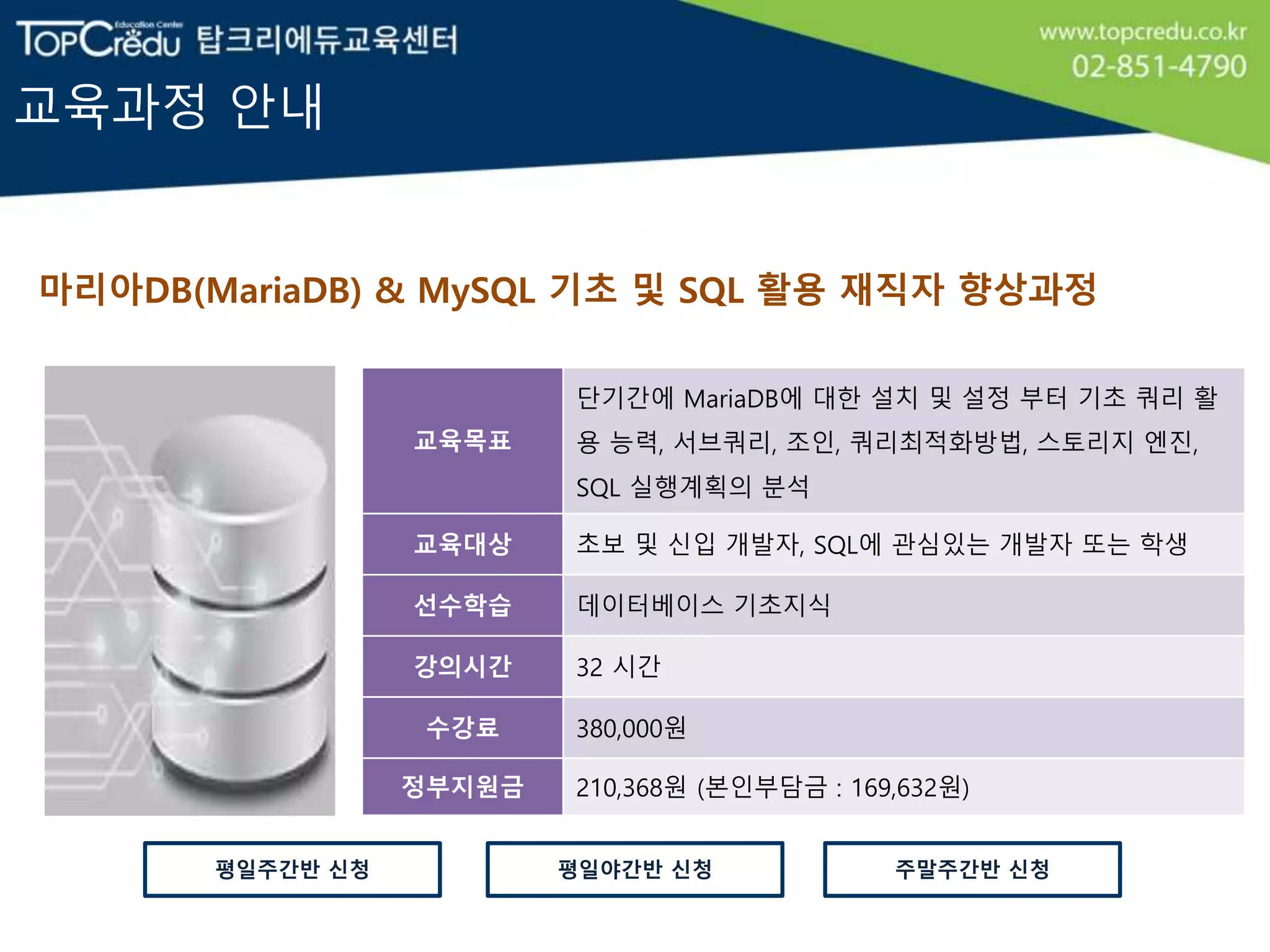 교육과정 안내
마리아DB(MariaDB) & MySQL 기초 및 SQL 활용 재직자 향상과정
교육목표
단기간에 MariaDB에 대한 설치 및 설정 부터 기초 쿼리 활
용 능력, 서브쿼리, 조인, 쿼리최적화방법, 스토리지 엔진,
SQL 실행계획의 분석
교육대상 초보 및 신입 개발자, SQL에 관심있는 개발자 또는 학생
선수학습 데이터베이스 기초지식
강의시간 32 시간
수강료 380,000원
정부지원금 210,368원 (본인부담금 : 169,632원)
평일야간반 신청평일주간반 신청 주말주간반 신청
 