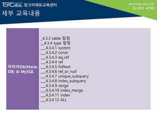 세부 교육내용
마리아DB(Maria
DB) & MySQL
_4.3.3 table 칼럼
__4.3.4 type 칼럼
___4.3.4.1 system
___4.3.4.2 const
___4.3.4.3 eq_ref
___4.3.4.4 ref
___4.3.4.5 fulltext
___4.3.4.6 ref_or_null
___4.3.4.7 unique_subquery
___4.3.4.8 index_subquery
___4.3.4.9 range
___4.3.4.10 index_merge
___4.3.4.11 index
___4.3.4.12 ALL
 