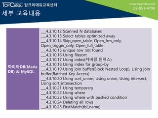 세부 교육내용
마리아DB(Maria
DB) & MySQL
___4.3.10.12 Scanned N databases
___4.3.10.13 Select tables optimized away
___4.3.10.14 Skip_open_table, Open_frm_only,
Open_trigger_only, Open_full_table
___4.3.10.15 unique row not found
___4.3.10.16 Using filesort
___4.3.10.17 Using index(커버링 인덱스)
___4.3.10.18 Using index for group-by
___4.3.10.19 Using join buffer(Block Nested Loop), Using join
buffer(Batched Key Access)
___4.3.10.20 Using sort_union, Using union, Using intersect,
Using sort_intersection
___4.3.10.21 Using temporary
___4.3.10.22 Using where
___4.3.10.23 Using where with pushed condition
___4.3.10.24 Deleting all rows
___4.3.10.25 FirstMatch(tbl_name)
 