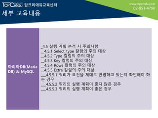 세부 교육내용
마리아DB(Maria
DB) & MySQL
_4.5 실행 계획 분석 시 주의사항
__4.5.1 Select_type 칼럼의 주의 대상
__4.5.2 Type 칼럼의 주의 대상
__4.5.3 Key 칼럼의 주의 대상
__4.5.4 Rows 칼럼의 주의 대상
__4.5.5 Extra 칼럼의 주의 대상
___4.5.5.1 쿼리가 요건을 제대로 반영하고 있는지 확인해야 하
는 경우
___4.5.5.2 쿼리의 실행 계획이 좋지 않은 경우
___4.5.5.3 쿼리의 실행 계획이 좋은 경우
 