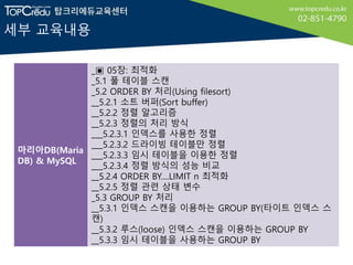 세부 교육내용
마리아DB(Maria
DB) & MySQL
_▣ 05장: 최적화
_5.1 풀 테이블 스캔
_5.2 ORDER BY 처리(Using filesort)
__5.2.1 소트 버퍼(Sort buffer)
__5.2.2 정렬 알고리즘
__5.2.3 정렬의 처리 방식
___5.2.3.1 인덱스를 사용한 정렬
___5.2.3.2 드라이빙 테이블만 정렬
___5.2.3.3 임시 테이블을 이용한 정렬
___5.2.3.4 정렬 방식의 성능 비교
__5.2.4 ORDER BY....LIMIT n 최적화
__5.2.5 정렬 관련 상태 변수
_5.3 GROUP BY 처리
__5.3.1 인덱스 스캔을 이용하는 GROUP BY(타이트 인덱스 스
캔)
__5.3.2 루스(loose) 인덱스 스캔을 이용하는 GROUP BY
__5.3.3 임시 테이블을 사용하는 GROUP BY
 
