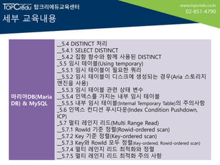 세부 교육내용
마리아DB(Maria
DB) & MySQL
__5.4 DISTINCT 처리
__5.4.1 SELECT DISTINCT
__5.4.2 집함 함수와 함께 사용된 DISTINCT
_5.5 임시 테이블(Using temporary)
__5.5.1 임시 테이블이 필요한 쿼리
__5.5.2 임시 테이블이 디스크에 생성되는 경우(Aria 스토리지
엔진을 사용)
__5.5.3 임시 테이블 관련 상태 변수
__5.5.4 인덱스를 가지는 내부 임시 테이블
__5.5.5 내부 임시 테이블(Internal Temporary Table)의 주의사항
_5.6 인덱스 컨디션 푸시다운(Index Condition Pushdown,
ICP)
_5.7 멀티 레인지 리드(Multi Range Read)
__5.7.1 RowId 기준 정렬(Rowid-ordered scan)
__5.7.2 Key 기준 정렬(Key-ordered scan)
__5.7.3 Key와 RowId 모두 정렬(Key-ordered, Rowid-ordered scan)
__5.7.4 멀티 레인지 리드 최적화와 정렬
__5.7.5 멀티 레인지 리드 최적화 주의 사항
 