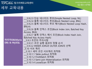 세부 교육내용
마리아DB(Maria
DB) & MySQL
___5.9.2.3 단순 네스티드 루프(Simple Nested Loop, NL)
___5.9.2.4 블록 네스티드 루프(Block Nested Loop, BNL)
___5.9.2.5 블록 네스티드 루프 해시(Block Nested Loop Hash,
BNLH)
___5.9.2.6 블록 인덱스 조인(Block Index Join, Batched Key
Access, BKA)
___5.9.2.7 블록 인덱스 해시 조인(Block Index Hash Join,
Batched Key Access Hash)
__5.9.3 조인의 주의사항
___5.9.3.1 조인 실행 결과의 정렬 순서
___5.9.3.2 INNER JOIN과 OUTER JOIN의 선택
_5.10 서브 쿼리
__5.10.1 세미 조인 서브쿼리 최적화
___5.10.1.1 Table pullout 최적화
___5.10.1.2 FirstMatch 최적화
___5.10.1.3 Semi-join Materialization 최적화
___5.10.1.4 LooseScan 최적화
 
