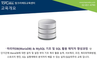 교육개요
＂마리아DB(MariaDB) & MySQL 기초 및 SQL 활용 재직자 향상과정 “은
단기간에 MariaDB에 대한 설치 및 설정 부터 기초 쿼리 활용 능력, 서브쿼리, 조인, 쿼리최적화방법,
스토리지 엔진, SQL 실행계획의 분석까지 배울 수 있는 실무/실습위주의 교육 입니다.
 