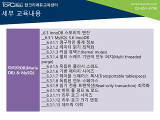 세부 교육내용
마리아DB(Maria
DB) & MySQL
_6.3 InnoDB 스토리지 엔진
__6.3.1 MySQL 5.6 InnoDB
___6.3.1.1 영구적인 통계 정보
___6.3.1.2 데이터 읽기 최적화
___6.3.1.3 커널 뮤텍스(Kernel mutex)
___6.3.1.4 멀티 스레드 기반의 언두 퍼지(Multi threaded
purge)
___6.3.1.5 독립된 플러시 스레드
___6.3.1.6 가변 페이지 사이즈
___6.3.1.7 테이블 스페이스 복사(Transportable tablespace)
___6.3.1.8 독립된 언두 스페이스
___6.3.1.9 읽기 전용 트랜잭션(Read-only transaction) 최적화
___6.3.1.10 버퍼 풀 덤프 & 로드
___6.3.1.11 리두 로그 사이즈
___6.3.1.12 리두 로그 크기 변경
___6.3.1.13 데드락 이력
 