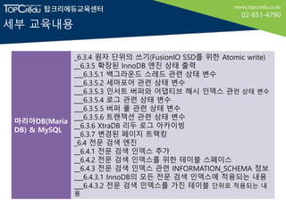 세부 교육내용
마리아DB(Maria
DB) & MySQL
_6.3.4 원자 단위의 쓰기(FusionIO SSD를 위한 Atomic write)
__6.3.5 확장된 InnoDB 엔진 상태 출력
___6.3.5.1 백그라운드 스레드 관련 상태 변수
___6.3.5.2 세마포어 관련 상태 변수
___6.3.5.3 인서트 버퍼와 어댑티브 해시 인덱스 관련 상태 변수
___6.3.5.4 로그 관련 상태 변수
___6.3.5.5 버퍼 풀 관련 상태 변수
___6.3.5.6 트랜잭션 관련 상태 변수
__6.3.6 XtraDB 리두 로그 아카이빙
__6.3.7 변경된 페이지 트랙킹
_6.4 전문 검색 엔진
__6.4.1 전문 검색 인덱스 추가
__6.4.2 전문 검색 인덱스를 위한 테이블 스페이스
__6.4.3 전문 검색 인덱스 관련 INFORMATION_SCHEMA 정보
___6.4.3.1 InnoDB의 모든 전문 검색 인덱스에 적용되는 내용
___6.4.3.2 전문 검색 인덱스를 가진 테이블 단위로 적용되는 내
용
 