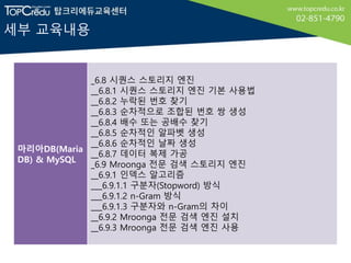 세부 교육내용
마리아DB(Maria
DB) & MySQL
_6.8 시퀀스 스토리지 엔진
__6.8.1 시퀀스 스토리지 엔진 기본 사용법
__6.8.2 누락된 번호 찾기
__6.8.3 순차적으로 조합된 번호 쌍 생성
__6.8.4 배수 또는 공배수 찾기
__6.8.5 순차적인 알파벳 생성
__6.8.6 순차적인 날짜 생성
__6.8.7 데이터 복제 가공
_6.9 Mroonga 전문 검색 스토리지 엔진
__6.9.1 인덱스 알고리즘
___6.9.1.1 구분자(Stopword) 방식
___6.9.1.2 n-Gram 방식
___6.9.1.3 구분자와 n-Gram의 차이
__6.9.2 Mroonga 전문 검색 엔진 설치
__6.9.3 Mroonga 전문 검색 엔진 사용
 