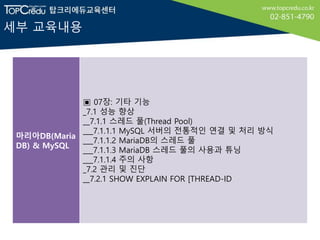 세부 교육내용
마리아DB(Maria
DB) & MySQL
▣ 07장: 기타 기능
_7.1 성능 향상
__7.1.1 스레드 풀(Thread Pool)
___7.1.1.1 MySQL 서버의 전통적인 연결 및 처리 방식
___7.1.1.2 MariaDB의 스레드 풀
___7.1.1.3 MariaDB 스레드 풀의 사용과 튜닝
___7.1.1.4 주의 사항
_7.2 관리 및 진단
__7.2.1 SHOW EXPLAIN FOR [THREAD-ID
 