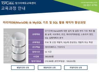 교육과정 안내
마리아DB(MariaDB) & MySQL 기초 및 SQL 활용 재직자 향상과정
교육목표
단기간에 MariaDB에 대한 설치 및 설정 부터 기초 쿼리 활
용 능력, 서브쿼리, 조인, 쿼리최적화방법, 스토리지 엔진,
SQL 실행계획의 분석
교육대상 초보 및 신입 개발자, SQL에 관심있는 개발자 또는 학생
선수학습 데이터베이스 기초지식
강의시간 32 시간
수강료 380,000원
정부지원금 210,368원 (본인부담금 : 169,632원)
평일야간반 신청평일주간반 신청 주말주간반 신청
 