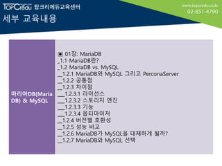 세부 교육내용
마리아DB(Maria
DB) & MySQL
▣ 01장: MariaDB
_1.1 MariaDB란?
_1.2 MariaDB vs. MySQL
__1.2.1 MariaDB와 MySQL 그리고 PerconaServer
__1.2.2 공통점
__1.2.3 차이점
___1.2.3.1 라이선스
___1.2.3.2 스토리지 엔진
___1.2.3.3 기능
___1.2.3.4 옵티마이저
__1.2.4 버전별 호환성
__1.2.5 성능 비교
__1.2.6 MariaDB가 MySQL을 대체하게 될까?
__1.2.7 MariaDB와 MySQL 선택
 