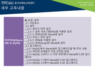 세부 교육내용
마리아DB(Maria
DB) & MySQL
▣ 02장: 설치
_2.1 다운로드
_2.2 설치
__2.2.1 윈도우 버전 설치
___2.2.1.1 설치 프로그램(MSI)을 이용한 설치
___2.2.1.2 압축(ZIP)된 MariaDB 설치
__2.2.2 리눅스 버전 설치
___2.2.2.1 RPM을 이용한 설치
___2.2.2.2 압축(tar.gz)된 MariaDB 설치
_2.3 업그레이드
__2.3.1 MySQL에서 MariaDB로 업그레이드할 때 주의 사항
__2.3.2 버전에 관계없이 가장 안전한 방법
__2.3.3 MySQL 5.0이나 그 이전 버전에서 MariaDB 5.5로 업그
레이드
__2.3.4 MySQL 5.1에서 MariaDB 5.5로 업그레이드
__2.3.5 MySQL 5.5에서 MariaDB 5.5로 업그레이드
 