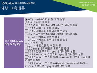 세부 교육내용
마리아DB(Maria
DB) & MySQL
▣ 03장: MariaDB 기동 및 쿼리 실행
_3.1 서버 시작 및 종료
__3.1.1 리눅스에서 MariaDB 서버의 시작과 종료
___3.1.1.1 서비스로 등록된 경우
___3.1.1.2 서비스로 등록되지 않은 경우
__3.1.2 윈도우에서 MariaDB 서버의 시작과 종료
___3.1.2.1 서비스로 등록된 경우
___3.1.2.2 서비스로 등록되지 않은 경우
_3.2 서버 로그인
__3.2.1 서버 로그인 및 버전 확인
__3.2.2 mysql 클라이언트 프로그램 옵션
___3.2.2.1 안전 모드로 mysql 클라이언트 실행
___3.2.2.2 --execute 옵션으로 mysql 클라이언트 실행
___3.2.2.3 --batch 모드와 함께 --execute 옵션으로 mysql 클
라이언트 실행
___3.2.2.4 --batch 모드로 --skip-column-names와 함께 --
execute 옵션으로 mysql 클라이언트 실행
 