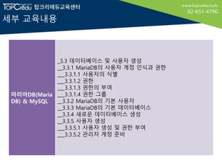세부 교육내용
마리아DB(Maria
DB) & MySQL
_3.3 데이터베이스 및 사용자 생성
__3.3.1 MariaDB의 사용자 계정 인식과 권한
___3.3.1.1 사용자의 식별
___3.3.1.2 권한
___3.3.1.3 권한의 부여
___3.3.1.4 권한 그룹
__3.3.2 MariaDB의 기본 사용자
__3.3.3 MariaDB의 기본 데이터베이스
__3.3.4 새로운 데이터베이스 생성
__3.3.5 사용자 생성
___3.3.5.1 사용자 생성 및 권한 부여
___3.3.5.2 관리자 계정 준비
 