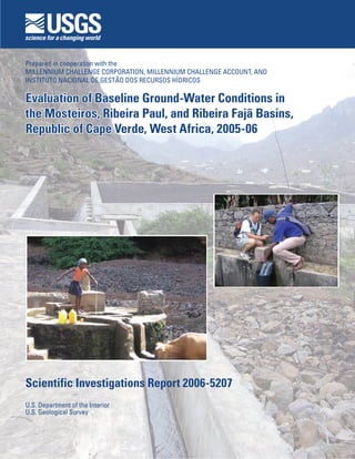 U.S. Department of the Interior
U.S. Geological Survey
Scientific Investigations Report 2006-5207
Evaluation of Baseline Ground-Water Conditions in
the Mosteiros, Ribeira Paul, and Ribeira Fajã Basins,
Republic of Cape Verde, West Africa, 2005-06
Evaluation of Baseline Ground-Water Conditions in
the Mosteiros, Ribeira Paul, and Ribeira Fajã Basins,
Republic of Cape Verde, West Africa, 2005-06
Prepared in cooperation with the
MILLENNIUM CHALLENGE CORPORATION, MILLENNIUM CHALLENGE ACCOUNT, AND
INSTITUTO NACIONAL DE GESTÃO DOS RECURSOS HÍDRICOS
 