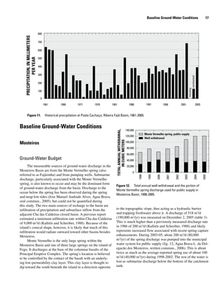 Baseline Ground-Water Conditions
Mosteiros
Ground-Water Budget
The measurable sources of ground-water discharge in the
Mosteiros Basin are from the Monte Vermelho spring (also
referred to as Fajãzinha) and from pumping wells. Submarine
discharge, particularly associated with the Monte Vermelho
spring, is also known to occur and may be the dominant form
of ground-water discharge from the basin. Discharge to the
ocean below the spring has been observed during the spring
and neap low tides (Jose Manuel Andrade Alves, Agua Brava,
oral commun., 2005), but could not be quantified during
this study. The two main sources of recharge to the basin are
infiltration of precipitation and subsurface inflow from the
adjacent Cha das Caldeiras closed basin. A previous report
estimated a minimum infiltration rate within Cha das Caldeiras
of 9,000 m3
/d (Kallrén and Schreiber, 1988). Because of the
island’s conical shape, however, it is likely that much of this
infiltration would radiate outward toward other basins besides
Mosteiros.
Monte Vermelho is the only large spring within the
Mosteiros Basin and one of three large springs on the island of
Fogo. It discharges at the base of the columnar basalts of the
Principal Eruptive Complex. The spring’s location is believed
to be controlled by the contact of the basalt with an underly-
ing low-permeability clay layer. This clay layer is thought to
dip toward the south beneath the island in a direction opposite
to the topographic slope, thus acting as a hydraulic barrier
and trapping freshwater above it. A discharge of 518 m3
/d
(190,000 m3
/yr) was measured on December 2, 2005 (table 3).
This is much higher than a previously measured discharge rate
in 1986 of 200 m3
/d (Kallrén and Schreiber, 1988) and likely
represents increased flow associated with recent spring capture
enhancements. During 2003-05, about 200 m3
/d (80,000
m3
/yr) of the spring discharge was pumped into the municipal
water system for public supply (fig. 12; Agua Brava L. da Del-
egacão dos Mosteiros, written commun., 2006). This is about
twice as much as the average reported spring use of about 100
m3
/d (40,000 m3
/yr) during 1998-2002. The rest of the water is
lost as submarine discharge below the bottom of the catchment
tank.
Figure 11. 	 Historical precipitation at Posto Cachaço, Ribeira Fajã Basin, 1961-2005.
0
100
200
300
400
500
600
700
800
1961 1966 1971 1976 1981 1986 1991 1996 2001 2005
PRECIPITATION,INMILLIMETERS
PERYEAR
missing
estimated
Figure 12. 	 Total annual well withdrawal and the portion of
Monte Vermelho spring discharge used for public supply in
Mosteiros Basin, 1998-2005.
0
20,000
40,000
60,000
80,000
100,000
120,000
140,000
1998
1999
2000
2001
2002
2003
2004
2005
Monte Vermelho spring, public supply
Well withdrawal
TOTALANNUALWITHDRAWAL,
INCUBICMETERS
Baseline Ground-Water Conditions   17
 