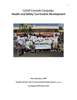 1
CLEAN Carwash Campaign:
Health and Safety Curriculum Development
Paul Camarena, MPH
Claudia Pacheco, BA in Environmental Earth Science (pending)
Los Angeles OHIP Interns, 2014
 