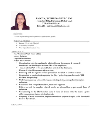 FALCON, KATHRINA MELLO TIO
Hamdan Bldg, Burjuman Dubai UAE
TEL # 0561599536
E-MAIL : kathrinatio@yahoo.com
OBJECTIVE
To share my knowledge and expertise for professional growth.
PERSONAL PROFILE____________________________________________________________________
• Female , 29 yrs old , Married
• Nationality : Filipino
• Visa Type : Employment Visa
EXPERIENCE:
MAF Carrefour GCC Head Office
Import Assistant
Logistics Department
March 2011 – Present
 Coordinating with the suppliers for all the shipping documents & ensure all
documents are receiving in advance ETA of the shipments.
 Ensure all the PO’s we’re created before arrival of the shipments.
 Ensure all the shipments are clear on time.
 Follow up with the logistics service provider all the GRN to validate on time.
 Responsible in monitoring & updating the files ( underclearance, In transit, WH
received, PO pending).
 Undertake necessary action with regards missing stocks, damaged or incomplete
deliveries.
 Coordinate with Freight Forwarders, liners and suppliers.
 Follow up with the supplier that all stocks are dispatching as per agreed dates of
deliveries.
 Coordinating to the Merchandise team if there an issues with the items ( price
difference, damage items, missing items ) .
 Preparing of GRN documents, expense statements (import charges, claim sheets) for
finance department.
EDUCATION
 