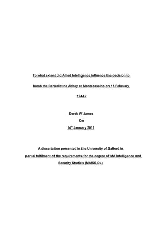 To what extent did Allied Intelligence influence the decision to
bomb the Benedictine Abbey at Montecassino on 15 February
1944?
Derek W James
On
14th
January 2011
A dissertation presented in the University of Salford in
partial fulfilment of the requirements for the degree of MA Intelligence and
Security Studies (MAISS-DL)
 