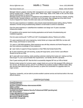 Atinoco1@frontier.com Adolfo J. Tinoco Home: (425) 898-8490
http://www.linkedin.com Mobile: (425) 442-6524
Managed telecom projects including field management and project management for over eight years.Managed telecom projects including field management and project management for over eight years.
Clients included AT&T, T-Mobile, Verizon, BofA, Wells Fargo, State of WA, State of OR, and the SocialClients included AT&T, T-Mobile, Verizon, BofA, Wells Fargo, State of WA, State of OR, and the Social
Security Administration to name a few.Security Administration to name a few.
Managed projects and all aspects of maintenance and installations for major law firms in Hawaii, includingManaged projects and all aspects of maintenance and installations for major law firms in Hawaii, including
Cades Schutte, Goodsill Anderson, and Oliver Lau for five years. Also managed all of the Ninth CircuitCades Schutte, Goodsill Anderson, and Oliver Lau for five years. Also managed all of the Ninth Circuit
Courts of Appeal from Hawaii, the entire west coast, and including AlaskaCourts of Appeal from Hawaii, the entire west coast, and including Alaska..
Over ten years experience in installation using industry based standards-based cabling utilizing TIA/EIAOver ten years experience in installation using industry based standards-based cabling utilizing TIA/EIA
standards. At times during troubleshooting needed to re-terminate to conform to standards.standards. At times during troubleshooting needed to re-terminate to conform to standards.
Over five years experience in cable/fiber/wire installation and design and 15 years voice/dataOver five years experience in cable/fiber/wire installation and design and 15 years voice/data
infrastructure design.infrastructure design.
PC operations at the operator level including applications and all levels of troubleshooting andPC operations at the operator level including applications and all levels of troubleshooting and
installation/upgrades.installation/upgrades.
Over ten years working with T1s/PRI and VoIP. Knowledgeable utilizing T-Berds and sniffers.Over ten years working with T1s/PRI and VoIP. Knowledgeable utilizing T-Berds and sniffers.
15+ years experience with voice engineering, mainly Nortel up to large scale DMS100s, but also with15+ years experience with voice engineering, mainly Nortel up to large scale DMS100s, but also with
NEC, Avaya, and Ericsson to name a few.NEC, Avaya, and Ericsson to name a few.
15+ years in LAN WAN operations. Most experience was with Bay networks and Nortel Passports, but15+ years in LAN WAN operations. Most experience was with Bay networks and Nortel Passports, but
also have extensive knowledge of Cisco equipment.also have extensive knowledge of Cisco equipment.
@ 1 year mainly in support of Avaya engineers on their PBXs that fronted Nortel IVRs.@ 1 year mainly in support of Avaya engineers on their PBXs that fronted Nortel IVRs.
@ 15 years experience with call recording, usually with large banks, some of which used different@ 15 years experience with call recording, usually with large banks, some of which used different
vendors to tie into our IVRs.vendors to tie into our IVRs.
@ 3+ years with circuit ordering, mainly assisting customers ordering their trunks and making sure they@ 3+ years with circuit ordering, mainly assisting customers ordering their trunks and making sure they
had enough T1s, etc to accommodate their requirements. I am familiar with RFC standards.had enough T1s, etc to accommodate their requirements. I am familiar with RFC standards.
Over 5 years working with SIP. Was the first to successfully integrate SIP into our IVRs at Nortel.Over 5 years working with SIP. Was the first to successfully integrate SIP into our IVRs at Nortel.
Worked contact centers for numerous years. Largest clients ran up to ten fully equipped IVRs utilizing sixWorked contact centers for numerous years. Largest clients ran up to ten fully equipped IVRs utilizing six
Sun servers, 32 Windows servers, and 24 T1s at different key locations located in different states. ManySun servers, 32 Windows servers, and 24 T1s at different key locations located in different states. Many
also serviced their clients through cloud services, so uptime and coordination for upgrades were of aalso serviced their clients through cloud services, so uptime and coordination for upgrades were of a
major concern.major concern.
Tenacious, trustworthy, and am able to provide excellent customer service and technical skills in the mostTenacious, trustworthy, and am able to provide excellent customer service and technical skills in the most
difficult situations.difficult situations.
CERTIFICATIONS
CompTIA Network+
CompTIA Security+
Aerohive Certified Wireless Administrator/ACWA
OSHA certified
CCNA (pending test)
Certified Information Systems Security Professional/CISSP (pending test)
ITIL V3 Foundation
Project Management Professional/PMP
Certified Ethical Hacker/CEH
Microsoft NT MCSE (expired)
Novell CNE V3 (expired)
2
 
