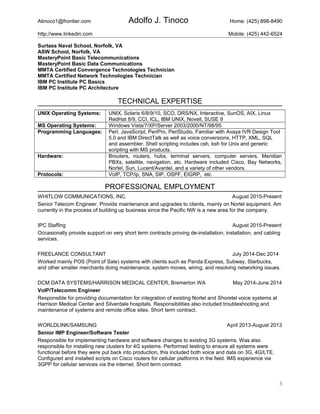 Atinoco1@frontier.com Adolfo J. Tinoco Home: (425) 898-8490
http://www.linkedin.com Mobile: (425) 442-6524
Surtass Naval School, Norfolk, VA
ASW School, Norfolk, VA
MasteryPoint Basic Telecommunications
MasteryPoint Basic Data Communications
MMTA Certified Convergence Technologies Technician
MMTA Certified Network Technologies Technician
IBM PC Institute PC Basics
IBM PC Institute PC Architecture
TECHNICAL EXPERTISE
UNIX Operating Systems: UNIX, Solaris 6/8/9/10, SCO, DRS/NX, Interactive, SunOS, AIX, Linux
RedHat 8/9, CCI, ICL, IBM UNIX, Novell, SUSE 9
MS Operating Systems: Windows Vista/7/XP/Server 2003/2000/NT/98/95
Programming Languages: Perl, JavaScript, PeriPro, PeriStudio, Familiar with Avaya IVR Design Tool
5.0 and IBM DirectTalk as well as voice conversions, HTTP, XML, SQL
and assembler. Shell scripting includes csh, ksh for Unix and generic
scripting with MS products.
Hardware: Brouters, routers, hubs, terminal servers, computer servers, Meridian
PBXs, satellite, navigation, etc. Hardware included Cisco, Bay Networks,
Nortel, Sun, Lucent/Avantel, and a variety of other vendors.
Protocols: VoIP, TCP/ip, SNA, SIP, OSPF, EIGRP, etc
PROFESSIONAL EMPLOYMENT
WHITLOW COMMUNICATIONS, INC. August 2015-Present
Senior Telecom Engineer. Provide maintenance and upgrades to clients, mainly on Nortel equipment. Am
currently in the process of building up business since the Pacific NW is a new area for the company.
IPC Staffing August 2015-Present
Occasionally provide support on very short term contracts proving de-installation, installation, and cabling
services.
FREELANCE CONSULTANT July 2014-Dec 2014
Worked mainly POS (Point of Sale) systems with clients such as Panda Express, Subway, Starbucks,
and other smaller merchants doing maintenance, system moves, wiring, and resolving networking issues.
DCM DATA SYSTEMS/HARRISON MEDICAL CENTER, Bremerton WA May 2014-June 2014
VoIP/Telecomm Engineer
Responsible for providing documentation for integration of existing Nortel and Shoretel voice systems at
Harrison Medical Center and Silverdale hospitals. Responsibilities also included troubleshooting and
maintenance of systems and remote office sites. Short term contract.
WORLDLINK/SAMSUNG April 2013-August 2013
Senior IMP Engineer/Software Tester
Responsible for implementing hardware and software changes to existing 3G systems. Was also
responsible for installing new clusters for 4G systems. Performed testing to ensure all systems were
functional before they were put back into production, this included both voice and data on 3G, 4G/LTE.
Configured and installed scripts on Cisco routers for cellular platforms in the field. IMS experience via
3GPP for cellular services via the internet. Short term contract.
3
 