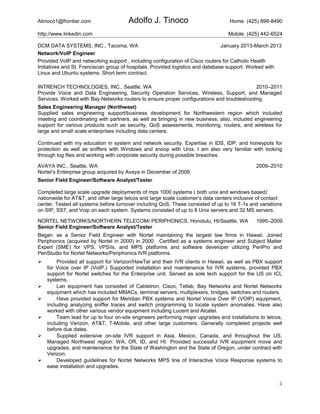 Atinoco1@frontier.com Adolfo J. Tinoco Home: (425) 898-8490
http://www.linkedin.com Mobile: (425) 442-6524
DCM DATA SYSTEMS, INC., Tacoma, WA January 2013-March 2013
Network/VoIP Engineer
Provided VoIP and networking support , including configuration of Cisco routers for Catholic Health
Initiatives and St. Franciscan group of hospitals. Provided logistics and database support. Worked with
Linux and Ubuntu systems. Short term contract.
INTRENCH TECHNOLOGIES, INC., Seattle, WA 2010–2011
Provide Voice and Data Engineering, Security Operation Services, Wireless, Support, and Managed
Services. Worked with Bay Networks routers to ensure proper configurations and troubleshooting.
Sales Engineering Manager (Northwest)
Supplied sales engineering support/business development for Northwestern region which included
meeting and coordinating with partners, as well as bringing in new business; also, included engineering
support for various products such as security, QoS assessments, monitoring, routers, and wireless for
large and small scale enterprises including data centers.
Continued with my education in system and network security. Expertise in IDS, IDP, and honeypots for
protection as well as sniffers with Windows and snoop with Unix. I am also very familiar with looking
through log files and working with corporate security during possible breaches.
AVAYA INC., Seattle, WA 2009–2010
Nortel’s Enterprise group acquired by Avaya in December of 2009.
Senior Field Engineer/Software Analyst/Tester
Completed large scale upgrade deployments of mps 1000 systems ( both unix and windows based)
nationwide for AT&T, and other large telcos and large scale customer’s data centers inclusive of contact
center. Tested all systems before turnover including QoS. These consisted of up to 16 T-1s and variations
on SIP, SS7, and Voip on each system. Systems consisted of up to 8 Unix servers and 32 MS servers.
NORTEL NETWORKS/NORTHERN TELECOM/ PERIPHONICS, Honolulu, HI/Seattle, WA 1995–2009
Senior Field Engineer/Software Analyst/Tester
Began as a Senior Field Engineer with Nortel maintaining the largest law firms in Hawaii. Joined
Periphonics (acquired by Nortel in 2000) in 2000. Certified as a systems engineer and Subject Matter
Expert (SME) for VPS, VPS/is, and MPS platforms and software developer utilizing PeriPro and
PeriStudio for Nortel Networks/Periphonics IVR platforms.
 Provided all support for Verizon/HawTel and their IVR clients in Hawaii, as well as PBX support
for Voice over IP (VoIP.) Supported installation and maintenance for IVR systems, provided PBX
support for Nortel switches for the Enterprise unit. Served as sole tech support for the US on ICL
systems.
 Lan equipment has consisted of Cabletron, Cisco, Tellab, Bay Networks and Nortel Networks
equipment which has included MMACs, terminal servers, multiplexers, bridges, switches and routers.
 Have provided support for Meridian PBX systems and Nortel Voice Over IP (VOIP) equipment,
including analyzing sniffer traces and switch programming to locate system anomalies. Have also
worked with other various vendor equipment including Lucent and Alcatel.
 Team lead for up to four on-site engineers performing major upgrades and installations to telcos,
including Verizon, AT&T, T-Mobile, and other large customers. Generally completed projects well
before due dates.
 Supplied extensive on-site IVR support in Asia, Mexico, Canada, and throughout the US.
Managed Northwest region: WA, OR, ID, and HI. Provided successful IVR equipment move and
upgrades, and maintenance for the State of Washington and the State of Oregon, under contract with
Verizon.
 Developed guidelines for Nortel Networks MPS line of Interactive Voice Response systems to
ease installation and upgrades.
4
 
