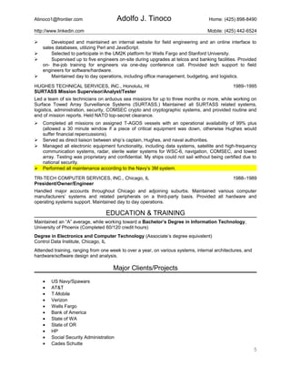 Atinoco1@frontier.com Adolfo J. Tinoco Home: (425) 898-8490
http://www.linkedin.com Mobile: (425) 442-6524
 Developed and maintained an internal website for field engineering and an online interface to
sales databases, utilizing Perl and JavaScript.
 Selected to participate in the UM2K platform for Wells Fargo and Stanford University.
 Supervised up to five engineers on-site during upgrades at telcos and banking facilities. Provided
on- the-job training for engineers via one-day conference call. Provided tech support to field
engineers for software/hardware.
 Maintained day to day operations, including office management, budgeting, and logistics.
HUGHES TECHNICAL SERVICES, INC., Honolulu, HI 1989–1995
SURTASS Mission Supervisor/Analyst/Tester
Led a team of six technicians on arduous sea missions for up to three months or more, while working on
Surface Towed Array Surveillance Systems (SURTASS.) Maintained all SURTASS related systems,
logistics, administration, security, COMSEC crypto and cryptographic systems, and provided routine and
end of mission reports. Held NATO top-secret clearance.
 Completed all missions on assigned T-AGOS vessels with an operational availability of 99% plus
(allowed a 30 minute window if a piece of critical equipment was down, otherwise Hughes would
suffer financial repercussions).
 Served as direct liaison between ship’s captain, Hughes, and naval authorities.
 Managed all electronic equipment functionality, including data systems, satellite and high-frequency
communication systems, radar, sterile water systems for WSC-6, navigation, COMSEC, and towed
array. Testing was proprietary and confidential. My ships could not sail without being certified due to
national security.
 Performed all maintenance according to the Navy’s 3M system.
TRI-TECH COMPUTER SERVICES, INC., Chicago, IL 1988–1989
President/Owner/Engineer
Handled major accounts throughout Chicago and adjoining suburbs. Maintained various computer
manufacturers’ systems and related peripherals on a third-party basis. Provided all hardware and
operating systems support. Maintained day to day operations.
EDUCATION & TRAINING
Maintained an “A” average, while working toward a Bachelor’s Degree in Information Technology,
University of Phoenix (Completed 60/120 credit hours)
Degree in Electronics and Computer Technology (Associate’s degree equivalent)
Control Data Institute, Chicago, IL
Attended training, ranging from one week to over a year, on various systems, internal architectures, and
hardware/software design and analysis.
Major Clients/Projects
• US Navy/Spawars
• AT&T
• T-Mobile
• Verizon
• Wells Fargo
• Bank of America
• State of WA
• State of OR
• HP
• Social Security Administration
• Cades Schutte
5
 