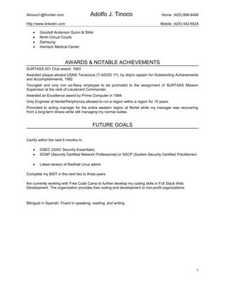 Atinoco1@frontier.com Adolfo J. Tinoco Home: (425) 898-8490
http://www.linkedin.com Mobile: (425) 442-6524
• Goodsill Anderson Quinn & Stifel
• Ninth Circuit Courts
• Samsung
• Harrison Medical Center
AWARDS & NOTABLE ACHIEVEMENTS
SURTASS 501 Club award, 1993
Awarded plaque aboard USNS Tenacious (T-AGOS 17), by ship's captain for Outstanding Achievements
and Accomplishments, 1992
Youngest and only non ex-Navy employee to be promoted to the assignment of SURTASS Mission
Supervisor at the rank of Lieutenant Commander.
Awarded an Excellence award by Prime Computer in 1984.
Only Engineer at Nortel/Periphonics allowed to run a region within a region for 15 years.
Promoted to acting manager for the entire western region at Nortel while my manager was recovering
from a long-term illness while still managing my normal duties.
FUTURE GOALS
Certify within the next 6 months in:
• GSEC (GIAC Security Essentials)
• SCNP (Security Certified Network Professional) or SSCP (System Security Certified Practitioner)
• Latest version of RedHat Linux admin
Complete my BSIT in the next two to three years
Am currently working with Free Code Camp to further develop my coding skills in Full Stack Web
Development. The organization provides free coding and development to non-profit organizations.
Bilingual in Spanish. Fluent in speaking, reading, and writing.
6
 