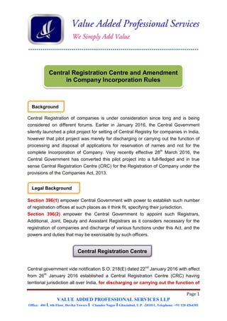-----------------------------------------------------------------------------------
Page 1
VALUE ADDED PROFESSIONAL SERVICES LLP
Office: 404 I, 4th Floor, Devika Towers I Chander Nagar I Ghaziabad, U.P. -201011, Telephone: +91 120 4264301
Central Registration of companies is under consideration since long and is being
considered on different forums. Earlier in January 2016, the Central Government
silently launched a pilot project for setting of Central Registry for companies in India,
however that pilot project was merely for discharging or carrying out the function of
processing and disposal of applications for reservation of names and not for the
complete Incorporation of Company. Very recently effective 28th
March 2016, the
Central Government has converted this pilot project into a full-fledged and in true
sense Central Registration Centre (CRC) for the Registration of Company under the
provisions of the Companies Act, 2013.
Section 396(1) empower Central Government with power to establish such number
of registration offices at such places as it think fit, specifying their jurisdiction.
Section 396(2) empower the Central Government to appoint such Registrars,
Additional, Joint, Deputy and Assistant Registrars as it considers necessary for the
registration of companies and discharge of various functions under this Act, and the
powers and duties that may be exercisable by such officers.
Central government vide notification S.O. 218(E) dated 22nd
January 2016 with effect
from 26th
January 2016 established a Central Registration Centre (CRC) having
territorial jurisdiction all over India, for discharging or carrying out the function of
Central Registration Centre and Amendment
in Company Incorporation Rules
Background
Legal Background
Central Registration Centre
 