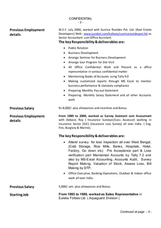 CONFIDENTIAL
- 3 -
Previous Employment
details
W.E.F. July 2000, worked with Sunrise Realdev Pvt. Ltd. (Real Estate
Developers) Web : www.justdial.com/kolkata/sunriserealdevpvt.ltd as
Senior Accountant cum Office Assistant.
The key Responsibility &deliverables are:
 Public Relation
 Business Development
 Arrange Seminar for Business Development
 Arrange tour Program for Site Visit
 All Office Confidential Work and Present as a office
representative in various confidential matter
 Maintaining Books of Accounts using Tally 9.0
 Making customized reports through MS Excel to monitor
business performance & statutory compliance
 Preparing Monthly Pay-out Statement
 Preparing Monthly Salary Statement and all other Accounts
work
Previous Salary Rs 8,000/- plus allowances and incentive and Bonus.
Previous Employment
details
From 1989 to 2000, worked as Survey Assistant cum Accountant
with Debasis Roy ( Insurance Surveyor/Loss Assessor) working in
Insurance Sector (GIC) (Insurance Loss Survey) all over India. ( Eng.
Fire, Burglary & Marine).
The key Responsibility &deliverables are:
 Attend survey for loss Inspection all over West Bengal,
(Cold Storage, Rice Mills, Banks, Hospitals, Hotel,
Factory, Go down etc) Pre Acceptance part & Loss
verification part Maintained Accounts by Tally 7.2 and
also by MS-Excel Accounting, Accounts Audit, Survey
Report Making, Valuation of Stock, Assess Loss, Bill
Making by DTP.
 Office Executive, Banking Operations, Outdoor & Indoor office
work all over India.
Previous Salary 5,000/- pm. plus allowances and Bonus.
Starting Job From 1985 to 1989, worked as Sales Representative in
Eureka Forbes Ltd. ( Aquaguard Division )
Continued at page - 4 -
 