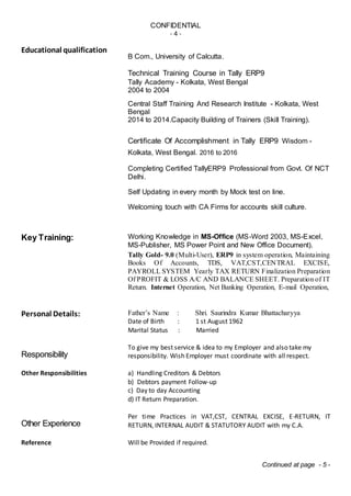 CONFIDENTIAL
- 4 -
Educational qualification
B Com., University of Calcutta.
Technical Training Course in Tally ERP9
Tally Academy - Kolkata, West Bengal
2004 to 2004
Central Staff Training And Research Institute - Kolkata, West
Bengal
2014 to 2014.Capacity Building of Trainers (Skill Training).
Certificate Of Accomplishment in Tally ERP9 Wisdom -
Kolkata, West Bengal. 2016 to 2016
Completing Certified TallyERP9 Professional from Govt. Of NCT
Delhi.
Self Updating in every month by Mock test on line.
Welcoming touch with CA Firms for accounts skill culture.
Key Training: Working Knowledge in MS-Office (MS-Word 2003, MS-Excel,
MS-Publisher, MS Power Point and New Office Document).
Tally Gold- 9.0 (Multi-User), ERP9 in system operation, Maintaining
Books Of Accounts, TDS, VAT,CST,CENTRAL EXCISE,
PAYROLL SYSTEM Yearly TAX RETURN Finalization Preparation
Of PROFIT & LOSS A/C AND BALANCE SHEET. Preparation of IT
Return. Internet Operation, Net Banking Operation, E-mail Operation,
Personal Details: Father’s Name : Shri. Saurindra Kumar Bhattacharyya
Date of Birth : 1 st August 1962
Marital Status : Married
Responsibility
To give my best service & idea to my Employer and also take my
responsibility. Wish Employer must coordinate with all respect.
Other Responsibilities a) Handling Creditors & Debtors
b) Debtors payment Follow-up
c) Day to day Accounting
d) IT Return Preparation.
Other Experience
Per time Practices in VAT,CST, CENTRAL EXCISE, E-RETURN, IT
RETURN, INTERNAL AUDIT & STATUTORY AUDIT with my C.A.
Reference Will be Provided if required.
Continued at page - 5 -
 