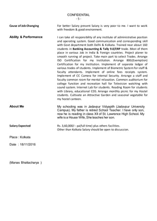 CONFIDENTIAL
- 5 -
Cause of Job Changing For better Salary present Salary is very poor to me. I want to work
with freedom & good environment.
Ability & Performance I can take all responsibility of any institute of administrative position
and operating system. Good communication and corresponding skill
with Govt department both Delhi & Kolkata. Trained near about 160
students in Banking Accounting & Tally 9.0/ERP trade. Most of them
place in various Job in India & Foreign countries. Project planer to
smooth running of project. Take main part to select Trades. Arrange
ISO Certification for my Institution. Arrange 80G(Exemption)
Certification for my Institution. Implement of separate ledger of
various trades of students. Implement of Biometric System for staff &
faculty attendants. Implement of online fees receipts system.
Implement of CC Camera for internal Security. Arrange a staff and
faculty common room for mental relaxation. Common auditorium for
college function and recreation hall for Television watching with
sound system. Internet Lab for students. Reading Room for students
with Library, educational CDS. Arrange monthly picnic for my Hostel
students. Cultivate an Attractive Garden and seasonal vegetable for
my hostel canteen.
About Me My schooling was in Jadavpur Vidyapith (Jadavpur University
Campus). My father is retired School Teacher. I have only son,
now he is reading in class XII of St. Lawrence High School. My
wife is a House Wife, She teaches her son.
Salary Expected Rs. 3,60,000/-- pa(full time) plus others facilities.
Other than Kolkata Salary should be open to discussion.
Place : Kolkata
Date : 18/11/2016
(Manas Bhattacharya )
 