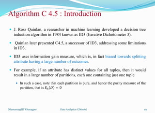 Algorithm C 4.5 : Introduction
 J. Ross Quinlan, a researcher in machine learning developed a decision tree
induction algorithm in 1984 known as ID3 (Iterative Dichotometer 3).
 Quinlan later presented C4.5, a successor of ID3, addressing some limitations
in ID3.
 ID3 uses information gain measure, which is, in fact biased towards splitting
attribute having a large number of outcomes.
 For example, if an attribute has distinct values for all tuples, then it would
result in a large number of partitions, each one containing just one tuple.
 In such a case, note that each partition is pure, and hence the purity measure of the
partition, that is 𝐸𝐴 𝐷 = 0
DSamanta@IIT Kharagpur Data Analytics (CS61061) 102
 