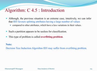 Algorithm: C 4.5 : Introduction
 Although, the previous situation is an extreme case, intuitively, we can infer
that ID3 favours splitting attributes having a large number of values
 compared to other attributes, which have a less variations in their values.
 Such a partition appears to be useless for classification.
 This type of problem is called overfitting problem.
Note:
Decision Tree Induction Algorithm ID3 may suffer from overfitting problem.
DSamanta@IIT Kharagpur Data Analytics (CS61061) 104
 