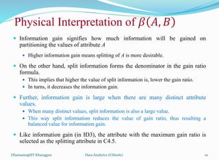 Physical Interpretation of 𝛽 𝐴, 𝐵
 Information gain signifies how much information will be gained on
partitioning the values of attribute A
 Higher information gain means splitting of A is more desirable.
•
 On the other hand, split information forms the denominator in the gain ratio
formula.
 This implies that higher the value of split information is, lower the gain ratio.
 In turns, it decreases the information gain.
 Further, information gain is large when there are many distinct attribute
values.
 When many distinct values, split information is also a large value.
 This way split information reduces the value of gain ratio, thus resulting a
balanced value for information gain.
 Like information gain (in ID3), the attribute with the maximum gain ratio is
selected as the splitting attribute in C4.5.
DSamanta@IIT Kharagpur Data Analytics (CS61061) 111
 