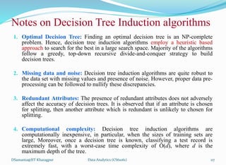 Notes on Decision Tree Induction algorithms
1. Optimal Decision Tree: Finding an optimal decision tree is an NP-complete
problem. Hence, decision tree induction algorithms employ a heuristic based
approach to search for the best in a large search space. Majority of the algorithms
follow a greedy, top-down recursive divide-and-conquer strategy to build
decision trees.
2. Missing data and noise: Decision tree induction algorithms are quite robust to
the data set with missing values and presence of noise. However, proper data pre-
processing can be followed to nullify these discrepancies.
3. Redundant Attributes: The presence of redundant attributes does not adversely
affect the accuracy of decision trees. It is observed that if an attribute is chosen
for splitting, then another attribute which is redundant is unlikely to chosen for
splitting.
4. Computational complexity: Decision tree induction algorithms are
computationally inexpensive, in particular, when the sizes of training sets are
large, Moreover, once a decision tree is known, classifying a test record is
extremely fast, with a worst-case time complexity of O(d), where d is the
maximum depth of the tree.
DSamanta@IIT Kharagpur Data Analytics (CS61061) 117
 