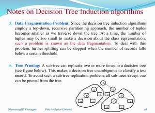 DSamanta@IIT Kharagpur
5. Data Fragmentation Problem: Since the decision tree induction algorithms
employ a top-down, recursive partitioning approach, the number of tuples
becomes smaller as we traverse down the tree. At a time, the number of
tuples may be too small to make a decision about the class representation,
such a problem is known as the data fragmentation. To deal with this
problem, further splitting can be stopped when the number of records falls
below a certain threshold.
6. Tree Pruning: A sub-tree can replicate two or more times in a decision tree
(see figure below). This makes a decision tree unambiguous to classify a test
record. To avoid such a sub-tree replication problem, all sub-trees except one
can be pruned from the tree.
A
B
C
C
D
D
1
1 1
1
0
0
0
Notes on Decision Tree Induction algorithms
Data Analytics (CS61061) 118
 