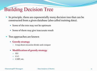 Building Decision Tree
 In principle, there are exponentially many decision tree that can be
constructed from a given database (also called training data).
 Some of the tree may not be optimum
 Some of them may give inaccurate result
 Two approaches are known
 Greedy strategy
 A top-down recursive divide-and-conquer
 Modification of greedy strategy
 ID3
 C4.5
 CART, etc.
DSamanta@IIT Kharagpur Data Analytics (CS61061) 12
 