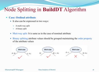Node Splitting in BuildDT Algorithm
 Case: Ordinal attribute
 It also can be expressed in two ways:
 A multi-way split
 A binary split
 Muti-way split: It is same as in the case of nominal attribute
 Binary splitting attribute values should be grouped maintaining the order property
of the attribute values
DSamanta@IIT Kharagpur Data Analytics (CS61061) 16
 