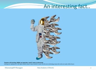 An interesting fact..
Data Analytics (CS61061)
Thanks to 3D printing, NASA can basically “email” tools to astronauts.
Getting new equipment to the Space Station used to take months or years, but the new technology means the tools are ready within hours.
DSamanta@IIT Kharagpur 2
 