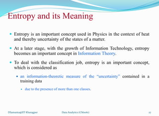 Entropy and its Meaning
 Entropy is an important concept used in Physics in the context of heat
and thereby uncertainty of the states of a matter.
 At a later stage, with the growth of Information Technology, entropy
becomes an important concept in Information Theory.
 To deal with the classification job, entropy is an important concept,
which is considered as
 an information-theoretic measure of the “uncertainty” contained in a
training data
 due to the presence of more than one classes.
DSamanta@IIT Kharagpur Data Analytics (CS61061) 27
 
